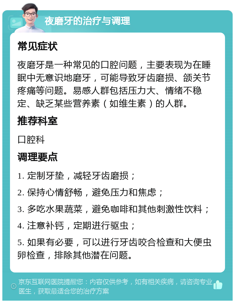 夜磨牙的治疗与调理 常见症状 夜磨牙是一种常见的口腔问题，主要表现为在睡眠中无意识地磨牙，可能导致牙齿磨损、颌关节疼痛等问题。易感人群包括压力大、情绪不稳定、缺乏某些营养素（如维生素）的人群。 推荐科室 口腔科 调理要点 1. 定制牙垫，减轻牙齿磨损； 2. 保持心情舒畅，避免压力和焦虑； 3. 多吃水果蔬菜，避免咖啡和其他刺激性饮料； 4. 注意补钙，定期进行驱虫； 5. 如果有必要，可以进行牙齿咬合检查和大便虫卵检查，排除其他潜在问题。