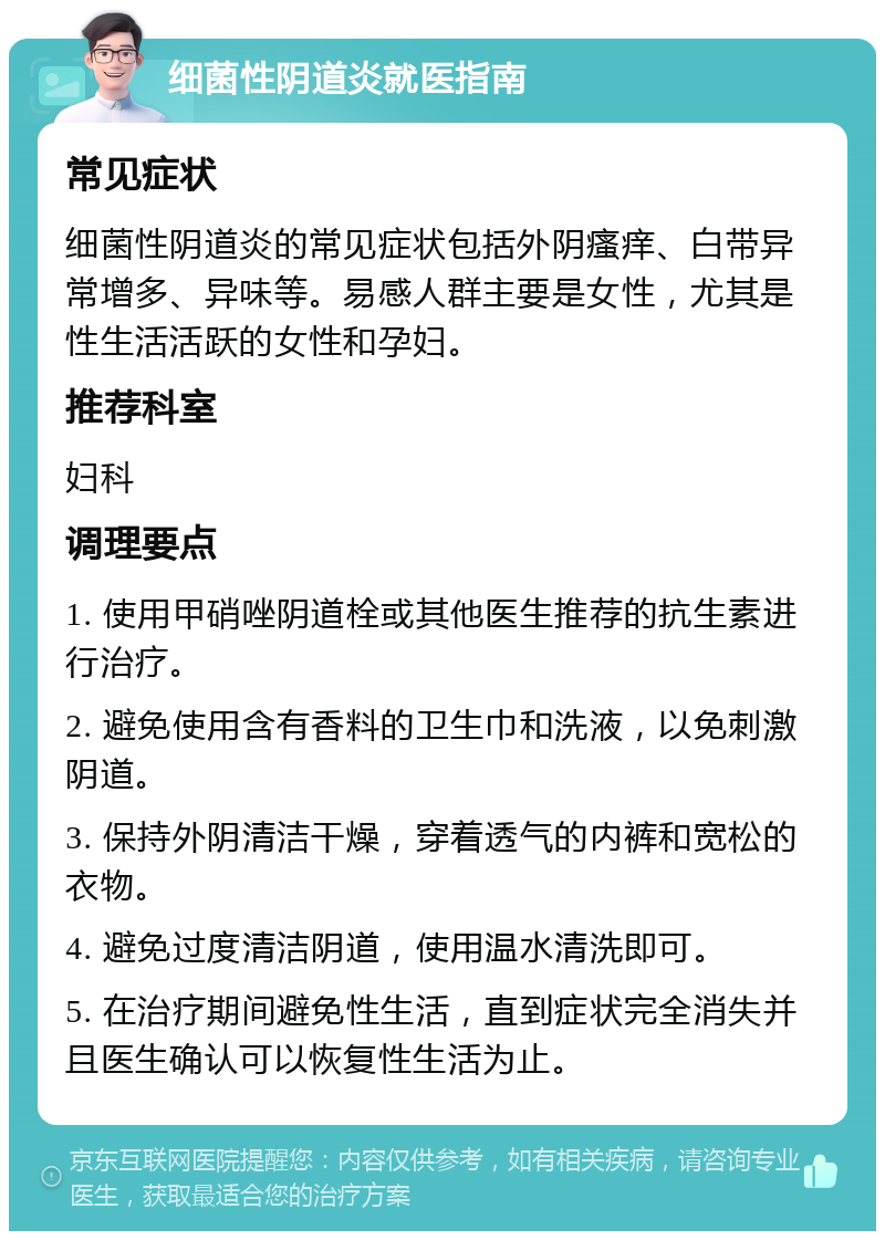 细菌性阴道炎就医指南 常见症状 细菌性阴道炎的常见症状包括外阴瘙痒、白带异常增多、异味等。易感人群主要是女性，尤其是性生活活跃的女性和孕妇。 推荐科室 妇科 调理要点 1. 使用甲硝唑阴道栓或其他医生推荐的抗生素进行治疗。 2. 避免使用含有香料的卫生巾和洗液，以免刺激阴道。 3. 保持外阴清洁干燥，穿着透气的内裤和宽松的衣物。 4. 避免过度清洁阴道，使用温水清洗即可。 5. 在治疗期间避免性生活，直到症状完全消失并且医生确认可以恢复性生活为止。