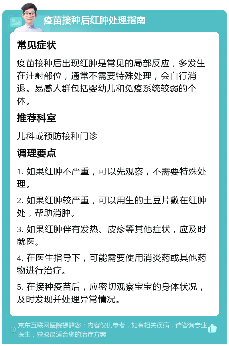 疫苗接种后红肿处理指南 常见症状 疫苗接种后出现红肿是常见的局部反应，多发生在注射部位，通常不需要特殊处理，会自行消退。易感人群包括婴幼儿和免疫系统较弱的个体。 推荐科室 儿科或预防接种门诊 调理要点 1. 如果红肿不严重，可以先观察，不需要特殊处理。 2. 如果红肿较严重，可以用生的土豆片敷在红肿处，帮助消肿。 3. 如果红肿伴有发热、皮疹等其他症状，应及时就医。 4. 在医生指导下，可能需要使用消炎药或其他药物进行治疗。 5. 在接种疫苗后，应密切观察宝宝的身体状况，及时发现并处理异常情况。