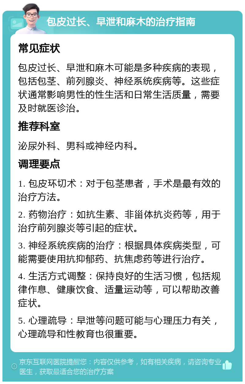 包皮过长、早泄和麻木的治疗指南 常见症状 包皮过长、早泄和麻木可能是多种疾病的表现，包括包茎、前列腺炎、神经系统疾病等。这些症状通常影响男性的性生活和日常生活质量，需要及时就医诊治。 推荐科室 泌尿外科、男科或神经内科。 调理要点 1. 包皮环切术：对于包茎患者，手术是最有效的治疗方法。 2. 药物治疗：如抗生素、非甾体抗炎药等，用于治疗前列腺炎等引起的症状。 3. 神经系统疾病的治疗：根据具体疾病类型，可能需要使用抗抑郁药、抗焦虑药等进行治疗。 4. 生活方式调整：保持良好的生活习惯，包括规律作息、健康饮食、适量运动等，可以帮助改善症状。 5. 心理疏导：早泄等问题可能与心理压力有关，心理疏导和性教育也很重要。