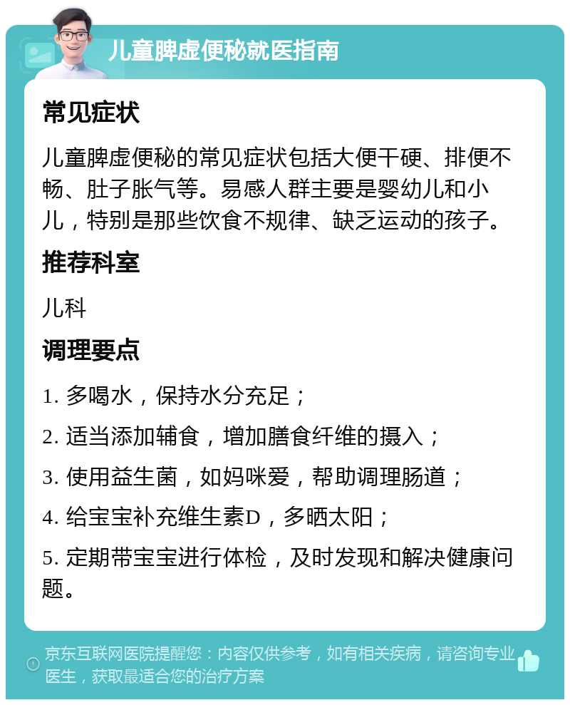 儿童脾虚便秘就医指南 常见症状 儿童脾虚便秘的常见症状包括大便干硬、排便不畅、肚子胀气等。易感人群主要是婴幼儿和小儿，特别是那些饮食不规律、缺乏运动的孩子。 推荐科室 儿科 调理要点 1. 多喝水，保持水分充足； 2. 适当添加辅食，增加膳食纤维的摄入； 3. 使用益生菌，如妈咪爱，帮助调理肠道； 4. 给宝宝补充维生素D，多晒太阳； 5. 定期带宝宝进行体检，及时发现和解决健康问题。