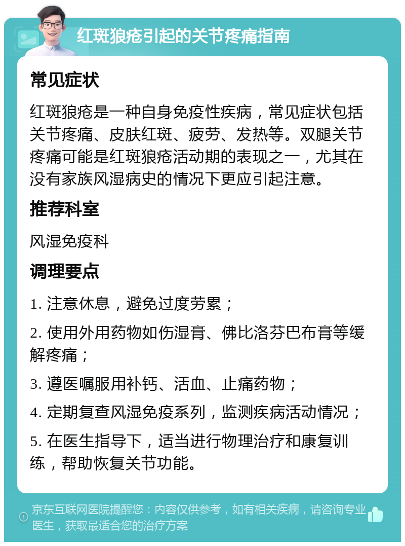 红斑狼疮引起的关节疼痛指南 常见症状 红斑狼疮是一种自身免疫性疾病，常见症状包括关节疼痛、皮肤红斑、疲劳、发热等。双腿关节疼痛可能是红斑狼疮活动期的表现之一，尤其在没有家族风湿病史的情况下更应引起注意。 推荐科室 风湿免疫科 调理要点 1. 注意休息，避免过度劳累； 2. 使用外用药物如伤湿膏、佛比洛芬巴布膏等缓解疼痛； 3. 遵医嘱服用补钙、活血、止痛药物； 4. 定期复查风湿免疫系列，监测疾病活动情况； 5. 在医生指导下，适当进行物理治疗和康复训练，帮助恢复关节功能。