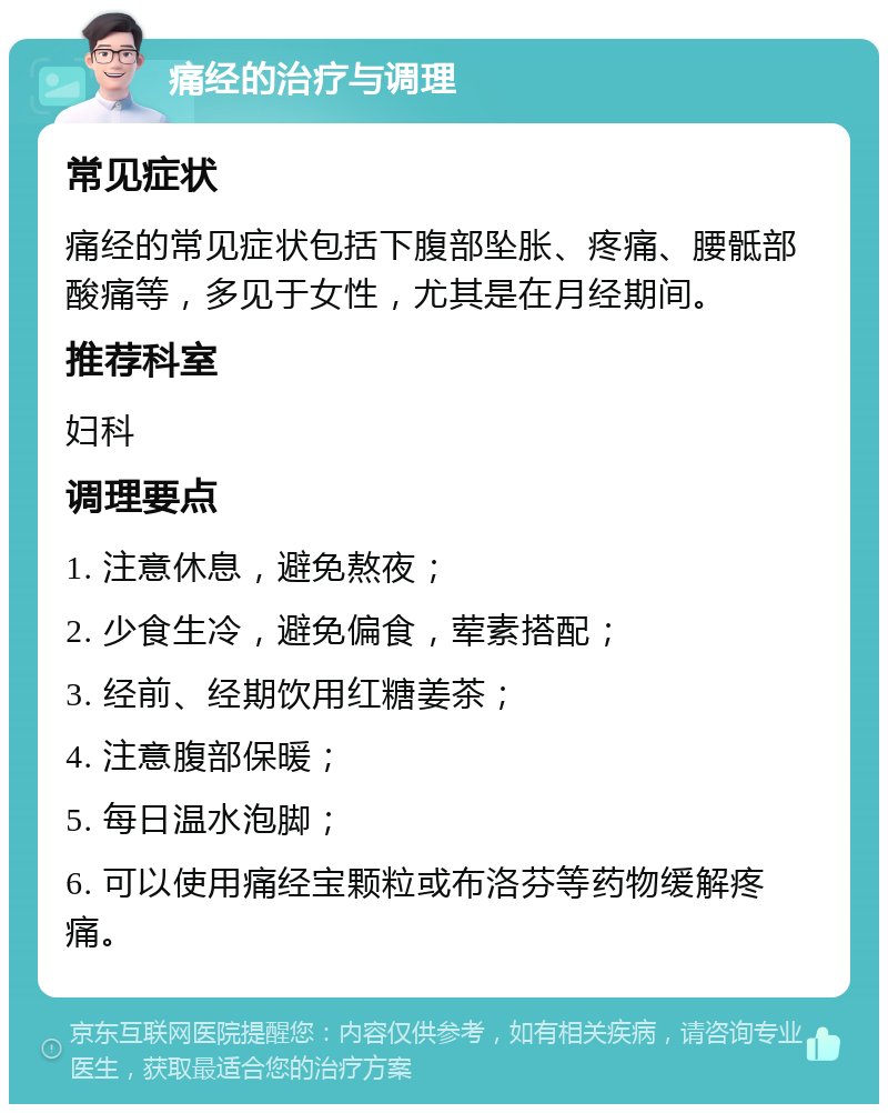 痛经的治疗与调理 常见症状 痛经的常见症状包括下腹部坠胀、疼痛、腰骶部酸痛等，多见于女性，尤其是在月经期间。 推荐科室 妇科 调理要点 1. 注意休息，避免熬夜； 2. 少食生冷，避免偏食，荤素搭配； 3. 经前、经期饮用红糖姜茶； 4. 注意腹部保暖； 5. 每日温水泡脚； 6. 可以使用痛经宝颗粒或布洛芬等药物缓解疼痛。