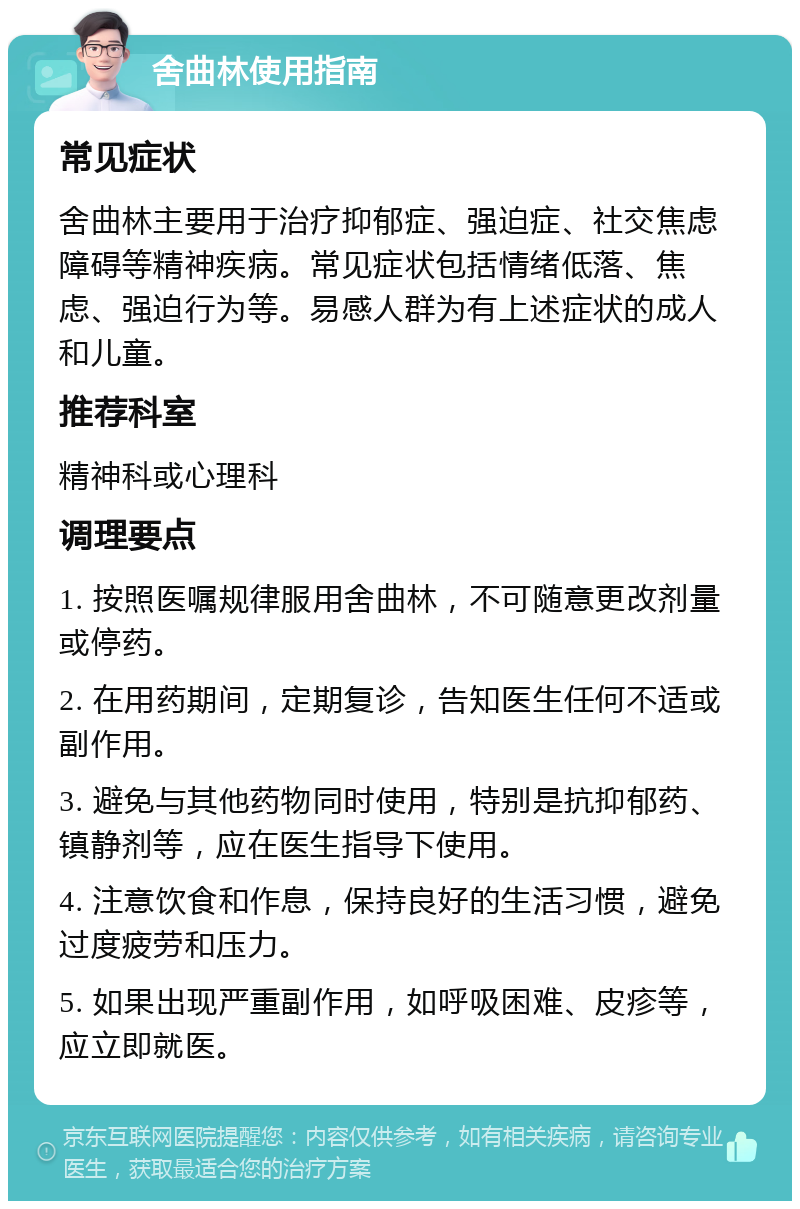 舍曲林使用指南 常见症状 舍曲林主要用于治疗抑郁症、强迫症、社交焦虑障碍等精神疾病。常见症状包括情绪低落、焦虑、强迫行为等。易感人群为有上述症状的成人和儿童。 推荐科室 精神科或心理科 调理要点 1. 按照医嘱规律服用舍曲林，不可随意更改剂量或停药。 2. 在用药期间，定期复诊，告知医生任何不适或副作用。 3. 避免与其他药物同时使用，特别是抗抑郁药、镇静剂等，应在医生指导下使用。 4. 注意饮食和作息，保持良好的生活习惯，避免过度疲劳和压力。 5. 如果出现严重副作用，如呼吸困难、皮疹等，应立即就医。