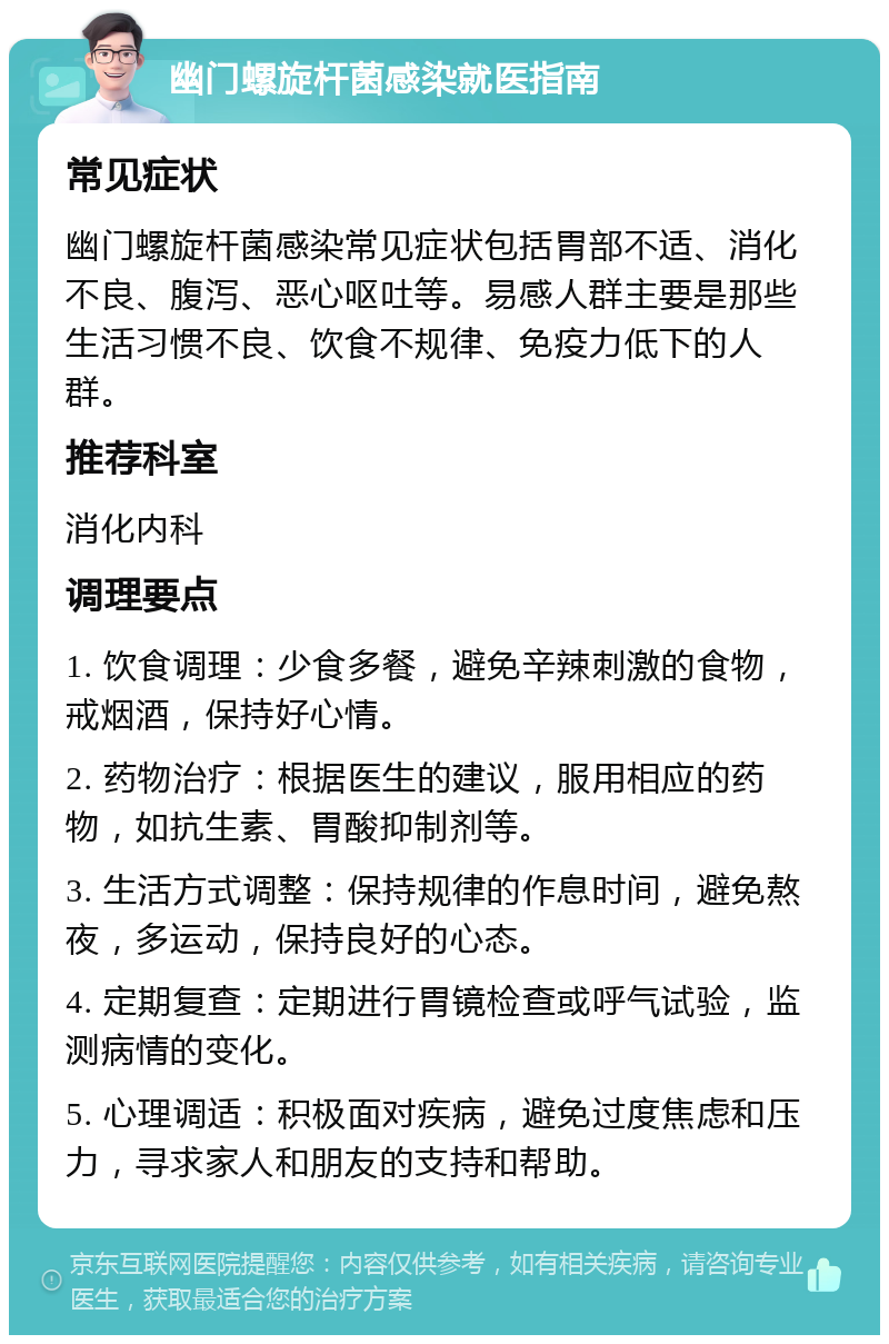 幽门螺旋杆菌感染就医指南 常见症状 幽门螺旋杆菌感染常见症状包括胃部不适、消化不良、腹泻、恶心呕吐等。易感人群主要是那些生活习惯不良、饮食不规律、免疫力低下的人群。 推荐科室 消化内科 调理要点 1. 饮食调理：少食多餐，避免辛辣刺激的食物，戒烟酒，保持好心情。 2. 药物治疗：根据医生的建议，服用相应的药物，如抗生素、胃酸抑制剂等。 3. 生活方式调整：保持规律的作息时间，避免熬夜，多运动，保持良好的心态。 4. 定期复查：定期进行胃镜检查或呼气试验，监测病情的变化。 5. 心理调适：积极面对疾病，避免过度焦虑和压力，寻求家人和朋友的支持和帮助。