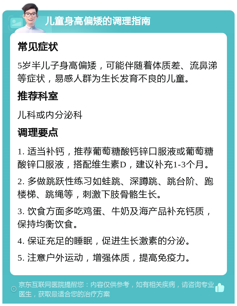 儿童身高偏矮的调理指南 常见症状 5岁半儿子身高偏矮，可能伴随着体质差、流鼻涕等症状，易感人群为生长发育不良的儿童。 推荐科室 儿科或内分泌科 调理要点 1. 适当补钙，推荐葡萄糖酸钙锌口服液或葡萄糖酸锌口服液，搭配维生素D，建议补充1-3个月。 2. 多做跳跃性练习如蛙跳、深蹲跳、跳台阶、跑楼梯、跳绳等，刺激下肢骨骼生长。 3. 饮食方面多吃鸡蛋、牛奶及海产品补充钙质，保持均衡饮食。 4. 保证充足的睡眠，促进生长激素的分泌。 5. 注意户外运动，增强体质，提高免疫力。