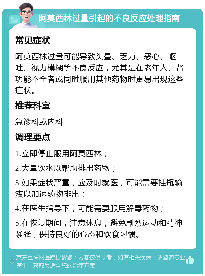 阿莫西林过量引起的不良反应处理指南 常见症状 阿莫西林过量可能导致头晕、乏力、恶心、呕吐、视力模糊等不良反应，尤其是在老年人、肾功能不全者或同时服用其他药物时更易出现这些症状。 推荐科室 急诊科或内科 调理要点 1.立即停止服用阿莫西林； 2.大量饮水以帮助排出药物； 3.如果症状严重，应及时就医，可能需要挂瓶输液以加速药物排出； 4.在医生指导下，可能需要服用解毒药物； 5.在恢复期间，注意休息，避免剧烈运动和精神紧张，保持良好的心态和饮食习惯。