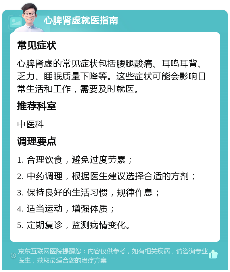 心脾肾虚就医指南 常见症状 心脾肾虚的常见症状包括腰腿酸痛、耳鸣耳背、乏力、睡眠质量下降等。这些症状可能会影响日常生活和工作，需要及时就医。 推荐科室 中医科 调理要点 1. 合理饮食，避免过度劳累； 2. 中药调理，根据医生建议选择合适的方剂； 3. 保持良好的生活习惯，规律作息； 4. 适当运动，增强体质； 5. 定期复诊，监测病情变化。