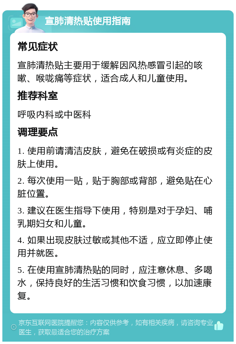 宣肺清热贴使用指南 常见症状 宣肺清热贴主要用于缓解因风热感冒引起的咳嗽、喉咙痛等症状，适合成人和儿童使用。 推荐科室 呼吸内科或中医科 调理要点 1. 使用前请清洁皮肤，避免在破损或有炎症的皮肤上使用。 2. 每次使用一贴，贴于胸部或背部，避免贴在心脏位置。 3. 建议在医生指导下使用，特别是对于孕妇、哺乳期妇女和儿童。 4. 如果出现皮肤过敏或其他不适，应立即停止使用并就医。 5. 在使用宣肺清热贴的同时，应注意休息、多喝水，保持良好的生活习惯和饮食习惯，以加速康复。