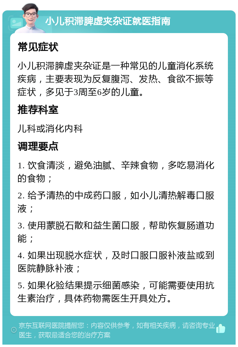 小儿积滞脾虚夹杂证就医指南 常见症状 小儿积滞脾虚夹杂证是一种常见的儿童消化系统疾病，主要表现为反复腹泻、发热、食欲不振等症状，多见于3周至6岁的儿童。 推荐科室 儿科或消化内科 调理要点 1. 饮食清淡，避免油腻、辛辣食物，多吃易消化的食物； 2. 给予清热的中成药口服，如小儿清热解毒口服液； 3. 使用蒙脱石散和益生菌口服，帮助恢复肠道功能； 4. 如果出现脱水症状，及时口服口服补液盐或到医院静脉补液； 5. 如果化验结果提示细菌感染，可能需要使用抗生素治疗，具体药物需医生开具处方。