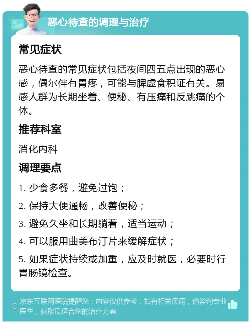 恶心待查的调理与治疗 常见症状 恶心待查的常见症状包括夜间四五点出现的恶心感，偶尔伴有胃疼，可能与脾虚食积证有关。易感人群为长期坐着、便秘、有压痛和反跳痛的个体。 推荐科室 消化内科 调理要点 1. 少食多餐，避免过饱； 2. 保持大便通畅，改善便秘； 3. 避免久坐和长期躺着，适当运动； 4. 可以服用曲美布汀片来缓解症状； 5. 如果症状持续或加重，应及时就医，必要时行胃肠镜检查。