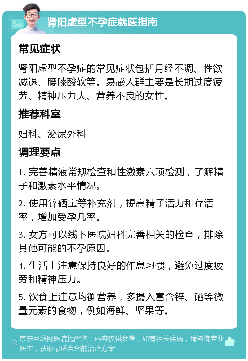 肾阳虚型不孕症就医指南 常见症状 肾阳虚型不孕症的常见症状包括月经不调、性欲减退、腰膝酸软等。易感人群主要是长期过度疲劳、精神压力大、营养不良的女性。 推荐科室 妇科、泌尿外科 调理要点 1. 完善精液常规检查和性激素六项检测，了解精子和激素水平情况。 2. 使用锌硒宝等补充剂，提高精子活力和存活率，增加受孕几率。 3. 女方可以线下医院妇科完善相关的检查，排除其他可能的不孕原因。 4. 生活上注意保持良好的作息习惯，避免过度疲劳和精神压力。 5. 饮食上注意均衡营养，多摄入富含锌、硒等微量元素的食物，例如海鲜、坚果等。