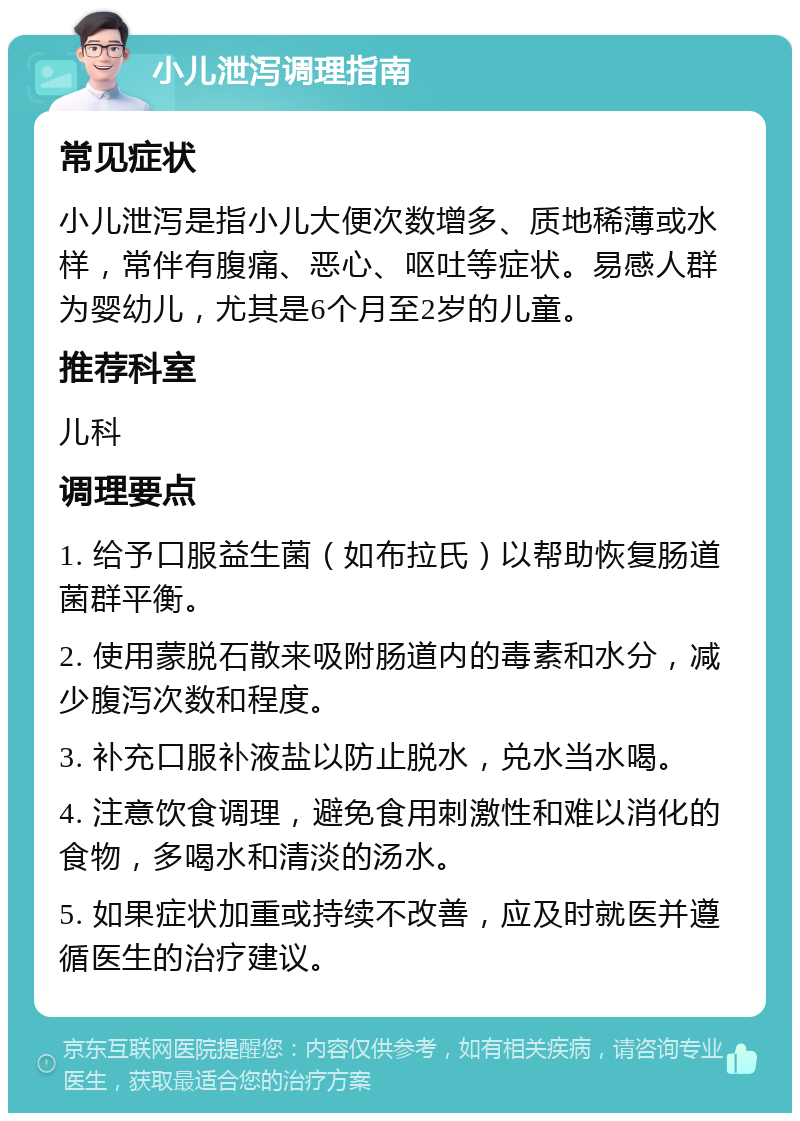 小儿泄泻调理指南 常见症状 小儿泄泻是指小儿大便次数增多、质地稀薄或水样，常伴有腹痛、恶心、呕吐等症状。易感人群为婴幼儿，尤其是6个月至2岁的儿童。 推荐科室 儿科 调理要点 1. 给予口服益生菌（如布拉氏）以帮助恢复肠道菌群平衡。 2. 使用蒙脱石散来吸附肠道内的毒素和水分，减少腹泻次数和程度。 3. 补充口服补液盐以防止脱水，兑水当水喝。 4. 注意饮食调理，避免食用刺激性和难以消化的食物，多喝水和清淡的汤水。 5. 如果症状加重或持续不改善，应及时就医并遵循医生的治疗建议。