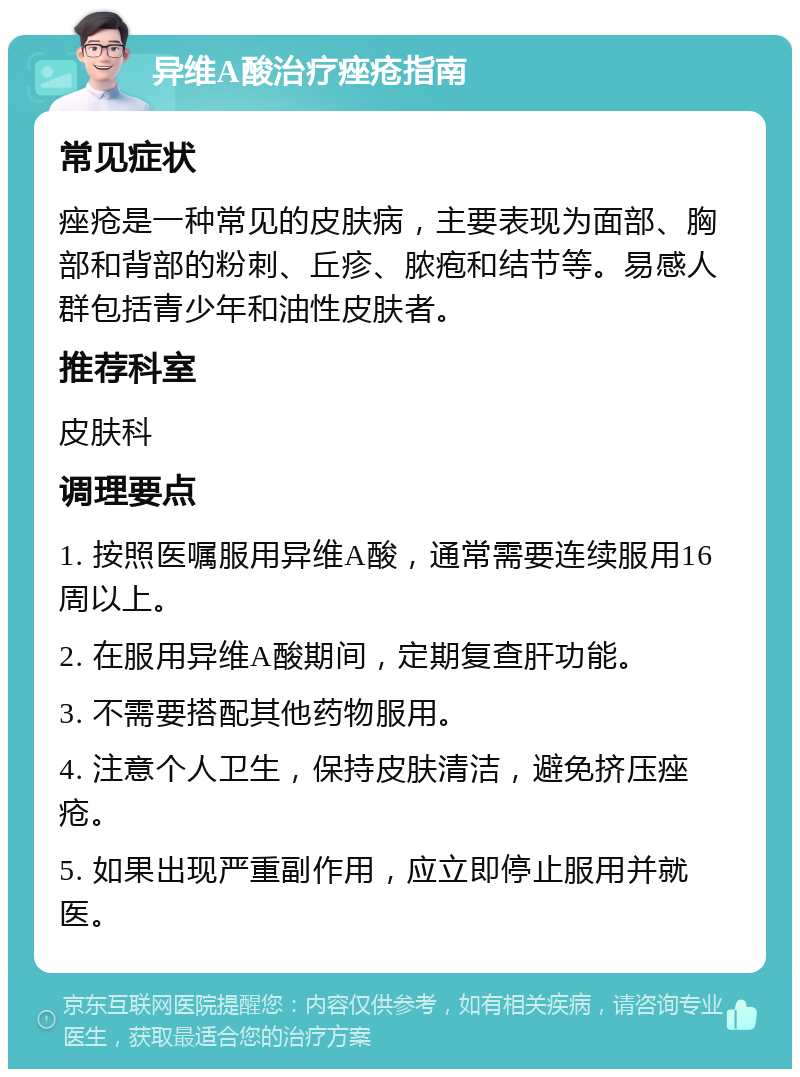 异维A酸治疗痤疮指南 常见症状 痤疮是一种常见的皮肤病，主要表现为面部、胸部和背部的粉刺、丘疹、脓疱和结节等。易感人群包括青少年和油性皮肤者。 推荐科室 皮肤科 调理要点 1. 按照医嘱服用异维A酸，通常需要连续服用16周以上。 2. 在服用异维A酸期间，定期复查肝功能。 3. 不需要搭配其他药物服用。 4. 注意个人卫生，保持皮肤清洁，避免挤压痤疮。 5. 如果出现严重副作用，应立即停止服用并就医。