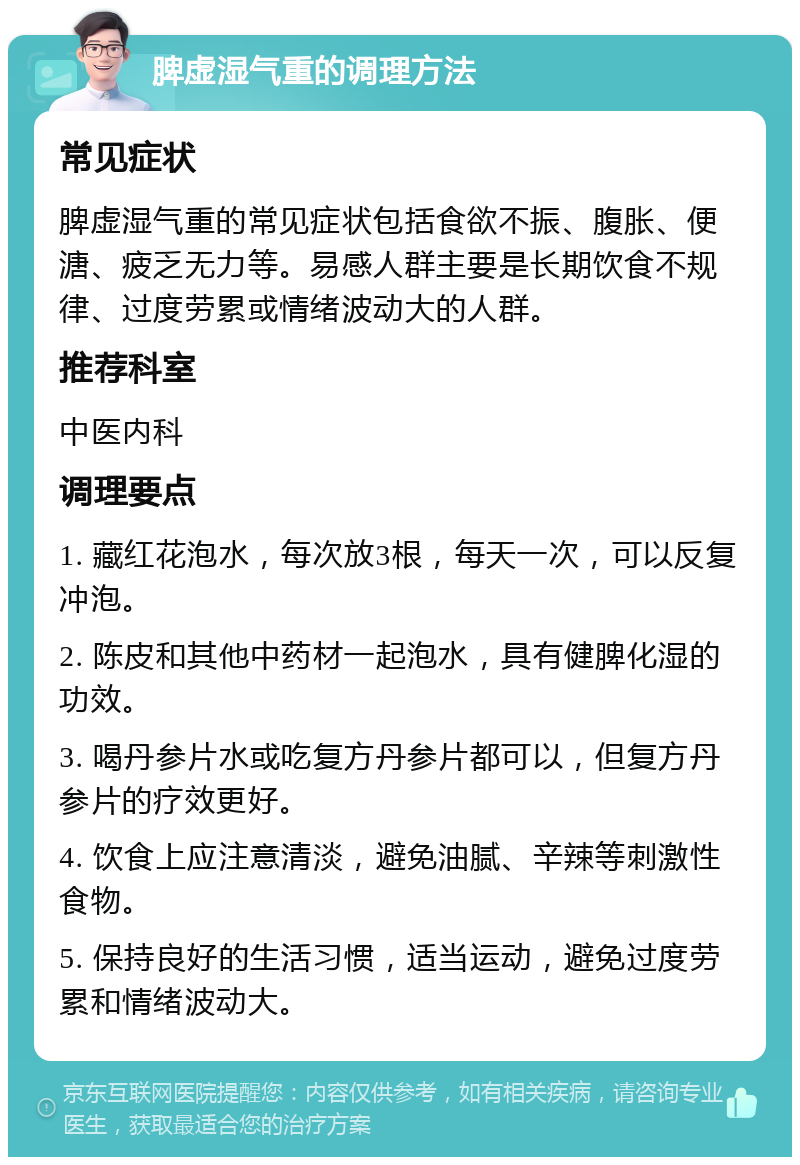 脾虚湿气重的调理方法 常见症状 脾虚湿气重的常见症状包括食欲不振、腹胀、便溏、疲乏无力等。易感人群主要是长期饮食不规律、过度劳累或情绪波动大的人群。 推荐科室 中医内科 调理要点 1. 藏红花泡水，每次放3根，每天一次，可以反复冲泡。 2. 陈皮和其他中药材一起泡水，具有健脾化湿的功效。 3. 喝丹参片水或吃复方丹参片都可以，但复方丹参片的疗效更好。 4. 饮食上应注意清淡，避免油腻、辛辣等刺激性食物。 5. 保持良好的生活习惯，适当运动，避免过度劳累和情绪波动大。