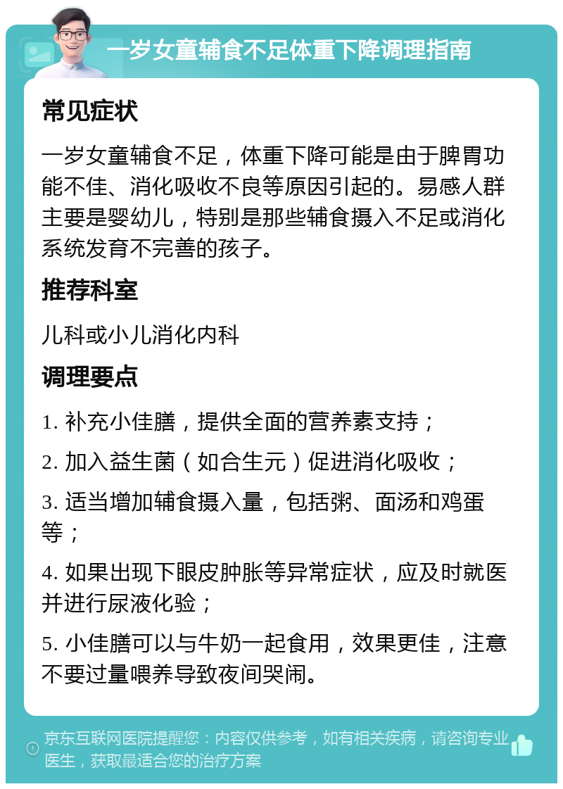 一岁女童辅食不足体重下降调理指南 常见症状 一岁女童辅食不足，体重下降可能是由于脾胃功能不佳、消化吸收不良等原因引起的。易感人群主要是婴幼儿，特别是那些辅食摄入不足或消化系统发育不完善的孩子。 推荐科室 儿科或小儿消化内科 调理要点 1. 补充小佳膳，提供全面的营养素支持； 2. 加入益生菌（如合生元）促进消化吸收； 3. 适当增加辅食摄入量，包括粥、面汤和鸡蛋等； 4. 如果出现下眼皮肿胀等异常症状，应及时就医并进行尿液化验； 5. 小佳膳可以与牛奶一起食用，效果更佳，注意不要过量喂养导致夜间哭闹。