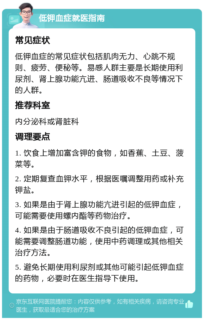 低钾血症就医指南 常见症状 低钾血症的常见症状包括肌肉无力、心跳不规则、疲劳、便秘等。易感人群主要是长期使用利尿剂、肾上腺功能亢进、肠道吸收不良等情况下的人群。 推荐科室 内分泌科或肾脏科 调理要点 1. 饮食上增加富含钾的食物，如香蕉、土豆、菠菜等。 2. 定期复查血钾水平，根据医嘱调整用药或补充钾盐。 3. 如果是由于肾上腺功能亢进引起的低钾血症，可能需要使用螺内酯等药物治疗。 4. 如果是由于肠道吸收不良引起的低钾血症，可能需要调整肠道功能，使用中药调理或其他相关治疗方法。 5. 避免长期使用利尿剂或其他可能引起低钾血症的药物，必要时在医生指导下使用。