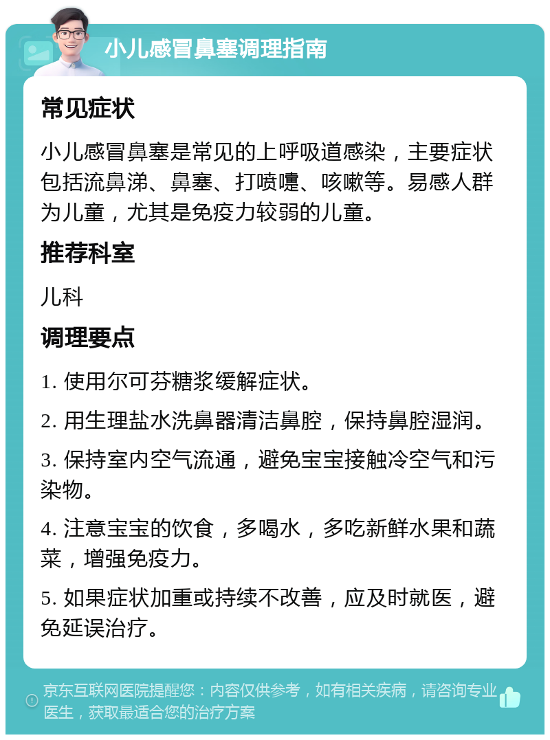 小儿感冒鼻塞调理指南 常见症状 小儿感冒鼻塞是常见的上呼吸道感染，主要症状包括流鼻涕、鼻塞、打喷嚏、咳嗽等。易感人群为儿童，尤其是免疫力较弱的儿童。 推荐科室 儿科 调理要点 1. 使用尔可芬糖浆缓解症状。 2. 用生理盐水洗鼻器清洁鼻腔，保持鼻腔湿润。 3. 保持室内空气流通，避免宝宝接触冷空气和污染物。 4. 注意宝宝的饮食，多喝水，多吃新鲜水果和蔬菜，增强免疫力。 5. 如果症状加重或持续不改善，应及时就医，避免延误治疗。