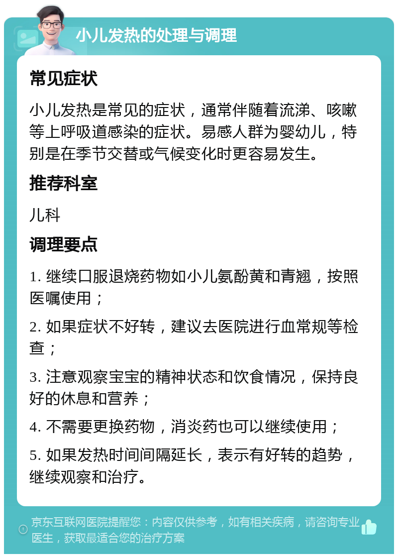 小儿发热的处理与调理 常见症状 小儿发热是常见的症状，通常伴随着流涕、咳嗽等上呼吸道感染的症状。易感人群为婴幼儿，特别是在季节交替或气候变化时更容易发生。 推荐科室 儿科 调理要点 1. 继续口服退烧药物如小儿氨酚黄和青翘，按照医嘱使用； 2. 如果症状不好转，建议去医院进行血常规等检查； 3. 注意观察宝宝的精神状态和饮食情况，保持良好的休息和营养； 4. 不需要更换药物，消炎药也可以继续使用； 5. 如果发热时间间隔延长，表示有好转的趋势，继续观察和治疗。