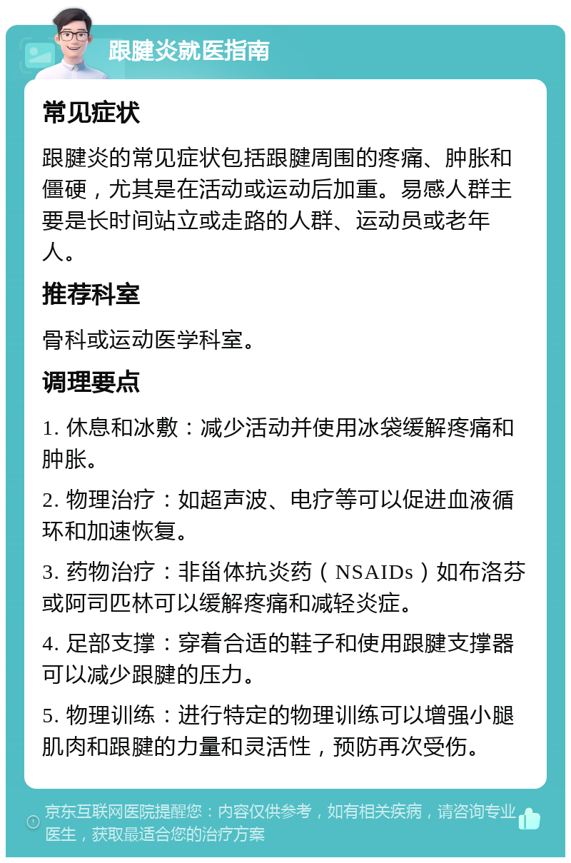 跟腱炎就医指南 常见症状 跟腱炎的常见症状包括跟腱周围的疼痛、肿胀和僵硬，尤其是在活动或运动后加重。易感人群主要是长时间站立或走路的人群、运动员或老年人。 推荐科室 骨科或运动医学科室。 调理要点 1. 休息和冰敷：减少活动并使用冰袋缓解疼痛和肿胀。 2. 物理治疗：如超声波、电疗等可以促进血液循环和加速恢复。 3. 药物治疗：非甾体抗炎药（NSAIDs）如布洛芬或阿司匹林可以缓解疼痛和减轻炎症。 4. 足部支撑：穿着合适的鞋子和使用跟腱支撑器可以减少跟腱的压力。 5. 物理训练：进行特定的物理训练可以增强小腿肌肉和跟腱的力量和灵活性，预防再次受伤。