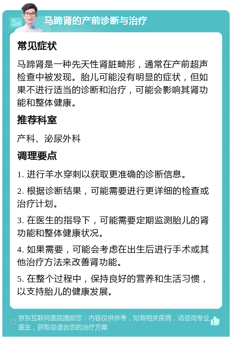 马蹄肾的产前诊断与治疗 常见症状 马蹄肾是一种先天性肾脏畸形，通常在产前超声检查中被发现。胎儿可能没有明显的症状，但如果不进行适当的诊断和治疗，可能会影响其肾功能和整体健康。 推荐科室 产科、泌尿外科 调理要点 1. 进行羊水穿刺以获取更准确的诊断信息。 2. 根据诊断结果，可能需要进行更详细的检查或治疗计划。 3. 在医生的指导下，可能需要定期监测胎儿的肾功能和整体健康状况。 4. 如果需要，可能会考虑在出生后进行手术或其他治疗方法来改善肾功能。 5. 在整个过程中，保持良好的营养和生活习惯，以支持胎儿的健康发展。