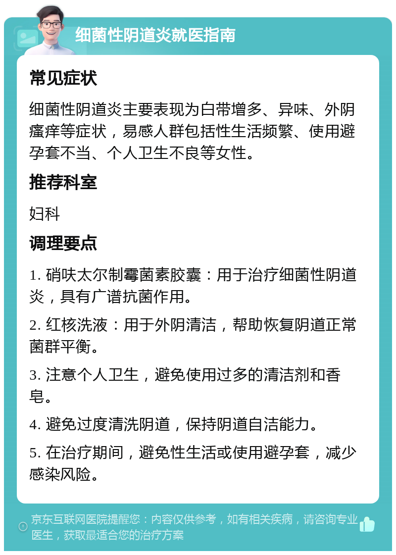 细菌性阴道炎就医指南 常见症状 细菌性阴道炎主要表现为白带增多、异味、外阴瘙痒等症状，易感人群包括性生活频繁、使用避孕套不当、个人卫生不良等女性。 推荐科室 妇科 调理要点 1. 硝呋太尔制霉菌素胶囊：用于治疗细菌性阴道炎，具有广谱抗菌作用。 2. 红核洗液：用于外阴清洁，帮助恢复阴道正常菌群平衡。 3. 注意个人卫生，避免使用过多的清洁剂和香皂。 4. 避免过度清洗阴道，保持阴道自洁能力。 5. 在治疗期间，避免性生活或使用避孕套，减少感染风险。