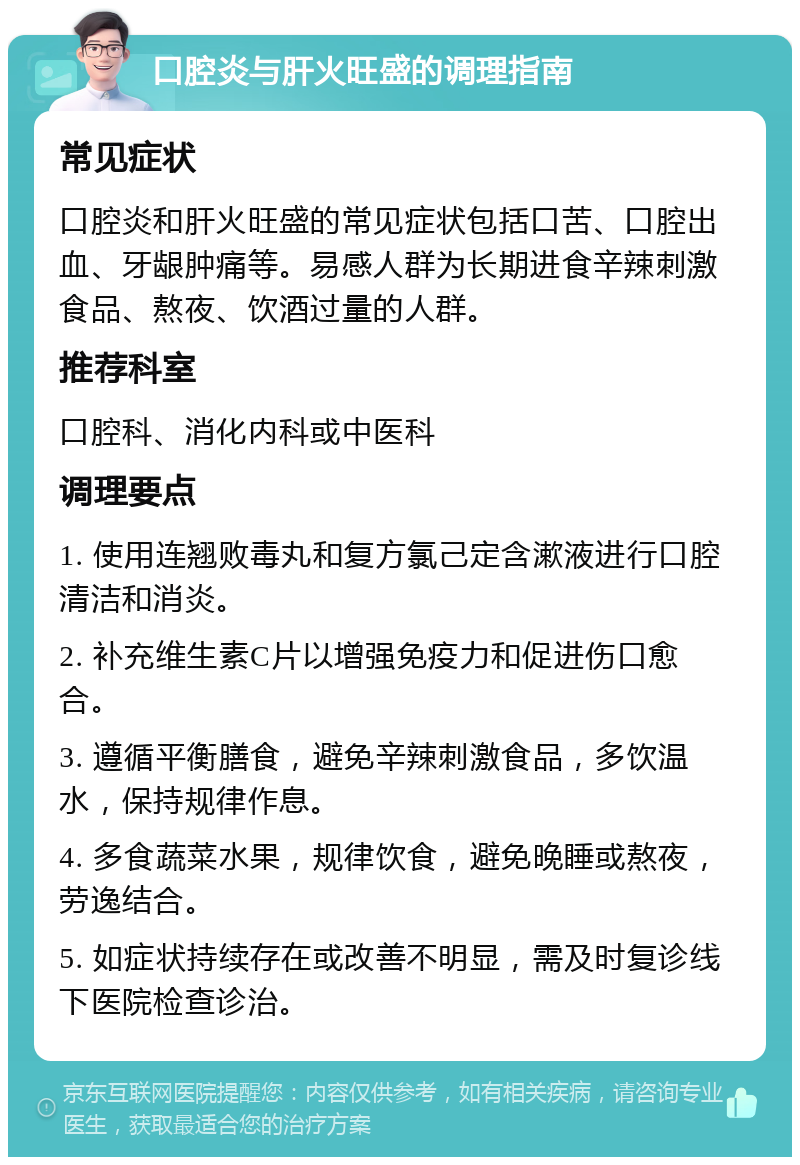 口腔炎与肝火旺盛的调理指南 常见症状 口腔炎和肝火旺盛的常见症状包括口苦、口腔出血、牙龈肿痛等。易感人群为长期进食辛辣刺激食品、熬夜、饮酒过量的人群。 推荐科室 口腔科、消化内科或中医科 调理要点 1. 使用连翘败毒丸和复方氯己定含漱液进行口腔清洁和消炎。 2. 补充维生素C片以增强免疫力和促进伤口愈合。 3. 遵循平衡膳食，避免辛辣刺激食品，多饮温水，保持规律作息。 4. 多食蔬菜水果，规律饮食，避免晚睡或熬夜，劳逸结合。 5. 如症状持续存在或改善不明显，需及时复诊线下医院检查诊治。