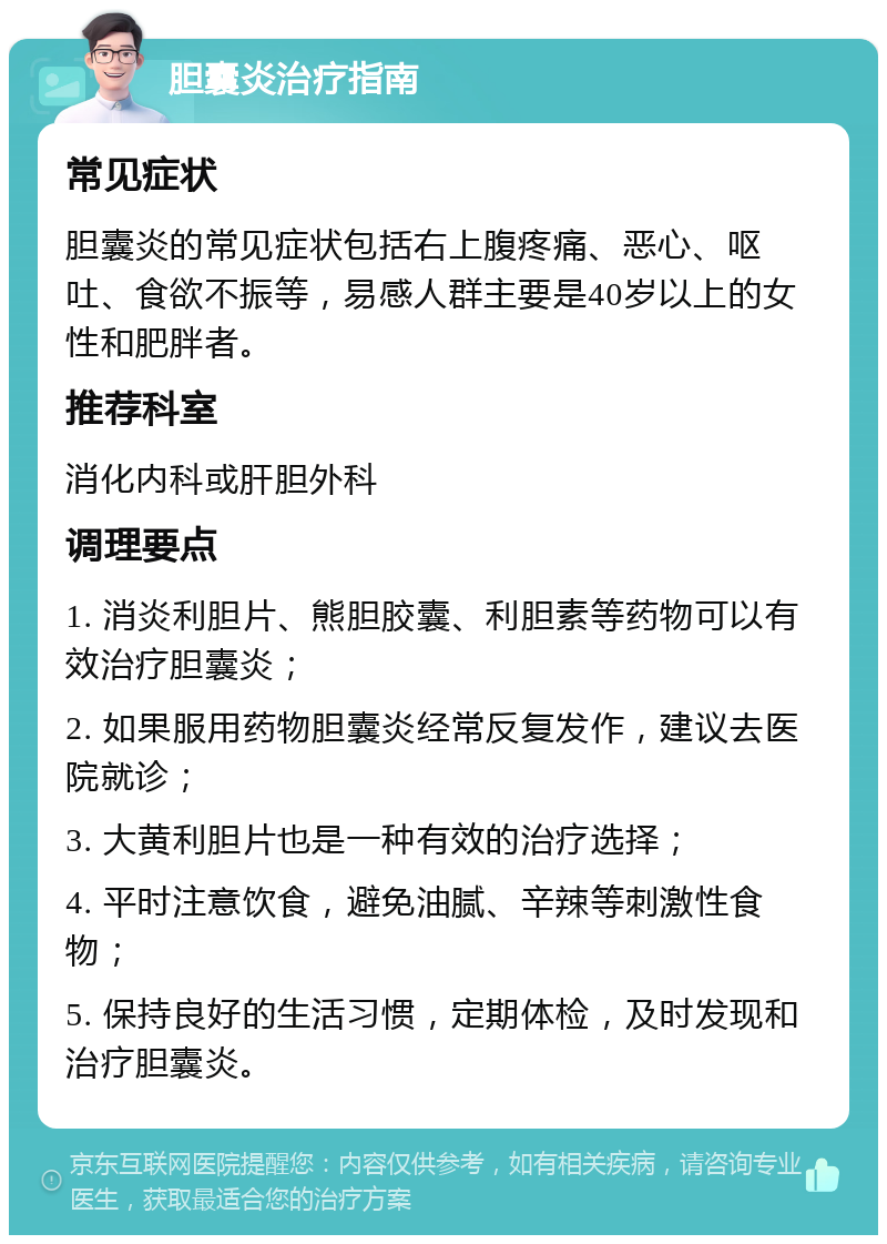 胆囊炎治疗指南 常见症状 胆囊炎的常见症状包括右上腹疼痛、恶心、呕吐、食欲不振等，易感人群主要是40岁以上的女性和肥胖者。 推荐科室 消化内科或肝胆外科 调理要点 1. 消炎利胆片、熊胆胶囊、利胆素等药物可以有效治疗胆囊炎； 2. 如果服用药物胆囊炎经常反复发作，建议去医院就诊； 3. 大黄利胆片也是一种有效的治疗选择； 4. 平时注意饮食，避免油腻、辛辣等刺激性食物； 5. 保持良好的生活习惯，定期体检，及时发现和治疗胆囊炎。