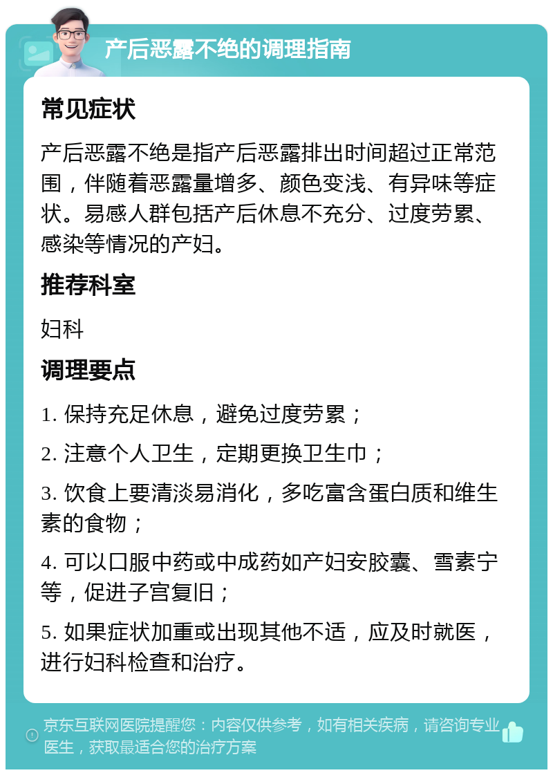 产后恶露不绝的调理指南 常见症状 产后恶露不绝是指产后恶露排出时间超过正常范围，伴随着恶露量增多、颜色变浅、有异味等症状。易感人群包括产后休息不充分、过度劳累、感染等情况的产妇。 推荐科室 妇科 调理要点 1. 保持充足休息，避免过度劳累； 2. 注意个人卫生，定期更换卫生巾； 3. 饮食上要清淡易消化，多吃富含蛋白质和维生素的食物； 4. 可以口服中药或中成药如产妇安胶囊、雪素宁等，促进子宫复旧； 5. 如果症状加重或出现其他不适，应及时就医，进行妇科检查和治疗。