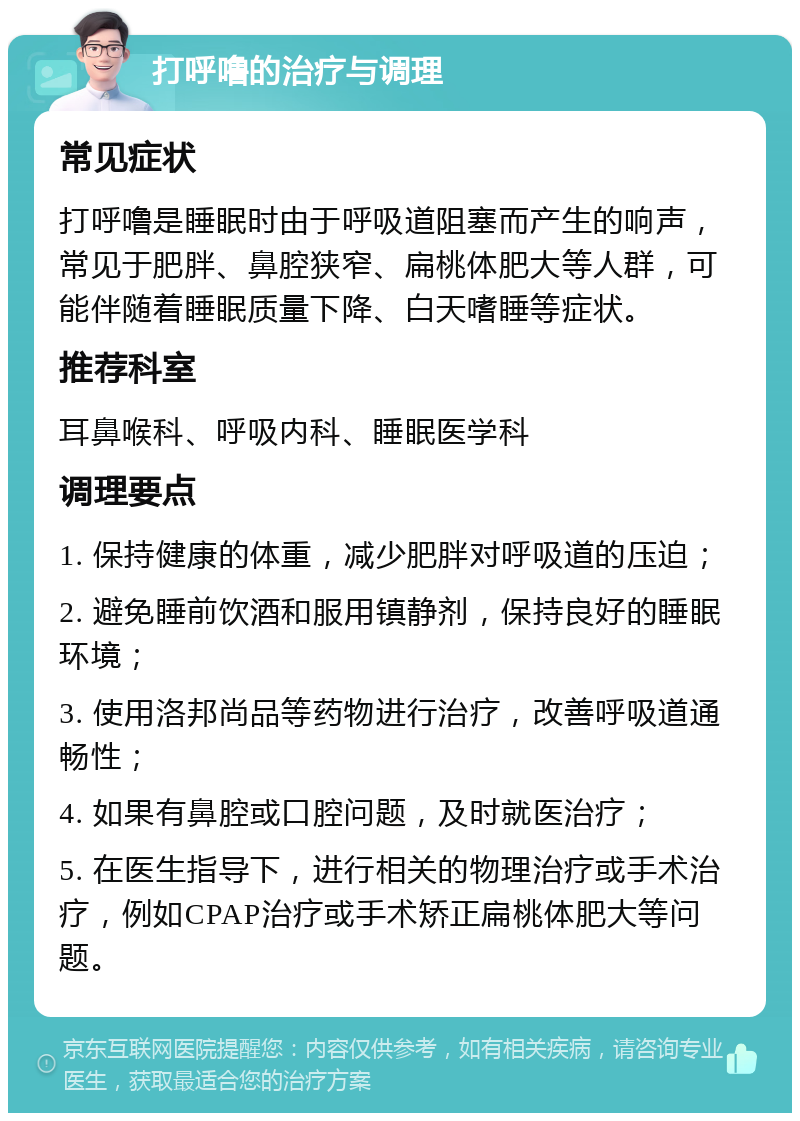 打呼噜的治疗与调理 常见症状 打呼噜是睡眠时由于呼吸道阻塞而产生的响声，常见于肥胖、鼻腔狭窄、扁桃体肥大等人群，可能伴随着睡眠质量下降、白天嗜睡等症状。 推荐科室 耳鼻喉科、呼吸内科、睡眠医学科 调理要点 1. 保持健康的体重，减少肥胖对呼吸道的压迫； 2. 避免睡前饮酒和服用镇静剂，保持良好的睡眠环境； 3. 使用洛邦尚品等药物进行治疗，改善呼吸道通畅性； 4. 如果有鼻腔或口腔问题，及时就医治疗； 5. 在医生指导下，进行相关的物理治疗或手术治疗，例如CPAP治疗或手术矫正扁桃体肥大等问题。