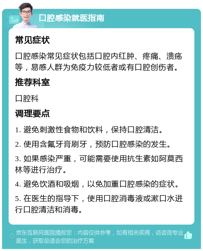 口腔感染就医指南 常见症状 口腔感染常见症状包括口腔内红肿、疼痛、溃疡等，易感人群为免疫力较低者或有口腔创伤者。 推荐科室 口腔科 调理要点 1. 避免刺激性食物和饮料，保持口腔清洁。 2. 使用含氟牙膏刷牙，预防口腔感染的发生。 3. 如果感染严重，可能需要使用抗生素如阿莫西林等进行治疗。 4. 避免饮酒和吸烟，以免加重口腔感染的症状。 5. 在医生的指导下，使用口腔消毒液或漱口水进行口腔清洁和消毒。