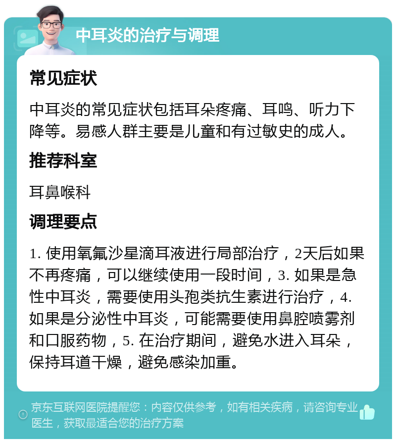 中耳炎的治疗与调理 常见症状 中耳炎的常见症状包括耳朵疼痛、耳鸣、听力下降等。易感人群主要是儿童和有过敏史的成人。 推荐科室 耳鼻喉科 调理要点 1. 使用氧氟沙星滴耳液进行局部治疗，2天后如果不再疼痛，可以继续使用一段时间，3. 如果是急性中耳炎，需要使用头孢类抗生素进行治疗，4. 如果是分泌性中耳炎，可能需要使用鼻腔喷雾剂和口服药物，5. 在治疗期间，避免水进入耳朵，保持耳道干燥，避免感染加重。