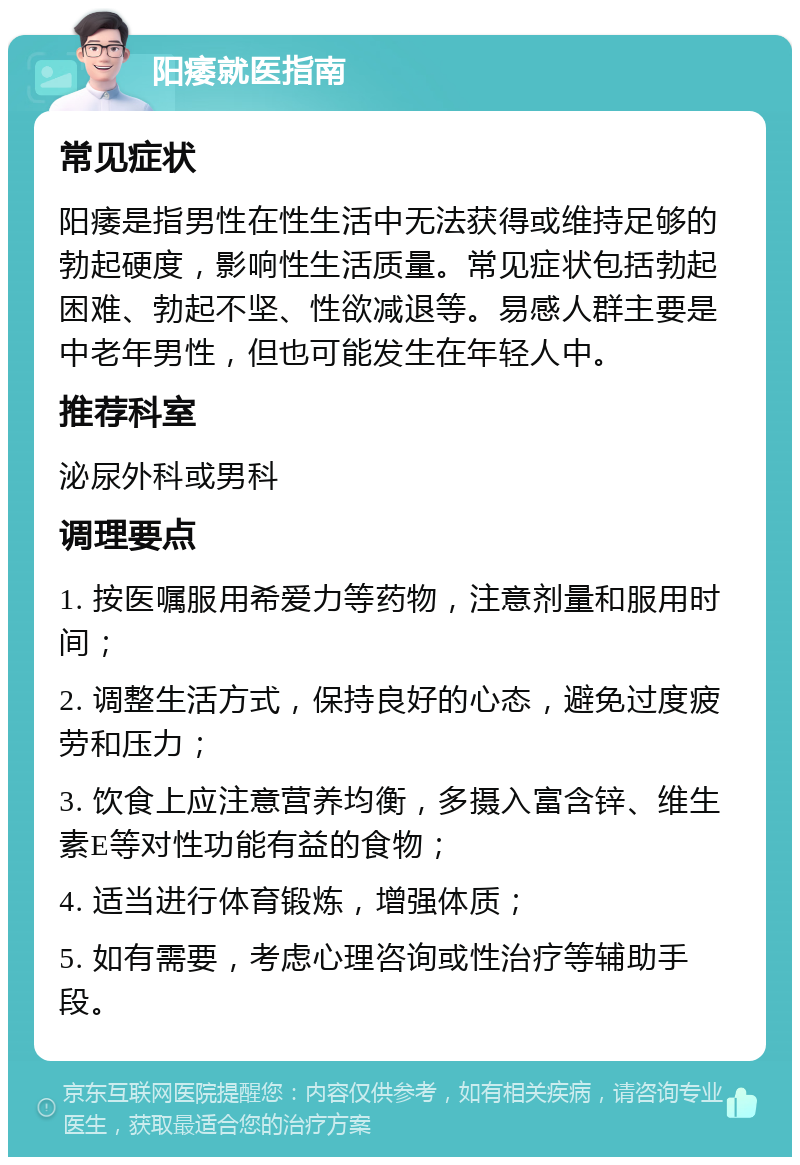 阳痿就医指南 常见症状 阳痿是指男性在性生活中无法获得或维持足够的勃起硬度，影响性生活质量。常见症状包括勃起困难、勃起不坚、性欲减退等。易感人群主要是中老年男性，但也可能发生在年轻人中。 推荐科室 泌尿外科或男科 调理要点 1. 按医嘱服用希爱力等药物，注意剂量和服用时间； 2. 调整生活方式，保持良好的心态，避免过度疲劳和压力； 3. 饮食上应注意营养均衡，多摄入富含锌、维生素E等对性功能有益的食物； 4. 适当进行体育锻炼，增强体质； 5. 如有需要，考虑心理咨询或性治疗等辅助手段。