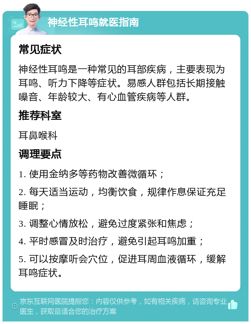 神经性耳鸣就医指南 常见症状 神经性耳鸣是一种常见的耳部疾病，主要表现为耳鸣、听力下降等症状。易感人群包括长期接触噪音、年龄较大、有心血管疾病等人群。 推荐科室 耳鼻喉科 调理要点 1. 使用金纳多等药物改善微循环； 2. 每天适当运动，均衡饮食，规律作息保证充足睡眠； 3. 调整心情放松，避免过度紧张和焦虑； 4. 平时感冒及时治疗，避免引起耳鸣加重； 5. 可以按摩听会穴位，促进耳周血液循环，缓解耳鸣症状。