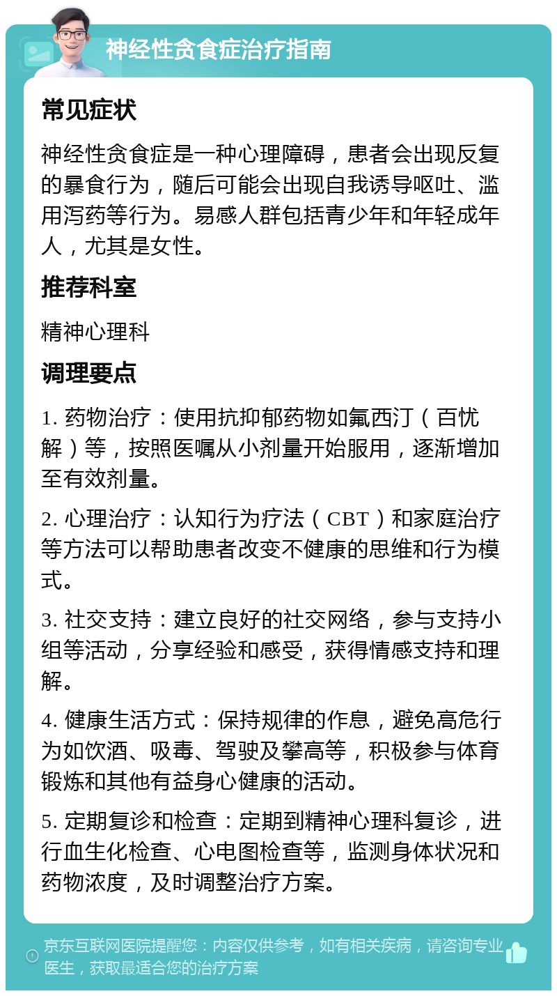 神经性贪食症治疗指南 常见症状 神经性贪食症是一种心理障碍，患者会出现反复的暴食行为，随后可能会出现自我诱导呕吐、滥用泻药等行为。易感人群包括青少年和年轻成年人，尤其是女性。 推荐科室 精神心理科 调理要点 1. 药物治疗：使用抗抑郁药物如氟西汀（百忧解）等，按照医嘱从小剂量开始服用，逐渐增加至有效剂量。 2. 心理治疗：认知行为疗法（CBT）和家庭治疗等方法可以帮助患者改变不健康的思维和行为模式。 3. 社交支持：建立良好的社交网络，参与支持小组等活动，分享经验和感受，获得情感支持和理解。 4. 健康生活方式：保持规律的作息，避免高危行为如饮酒、吸毒、驾驶及攀高等，积极参与体育锻炼和其他有益身心健康的活动。 5. 定期复诊和检查：定期到精神心理科复诊，进行血生化检查、心电图检查等，监测身体状况和药物浓度，及时调整治疗方案。