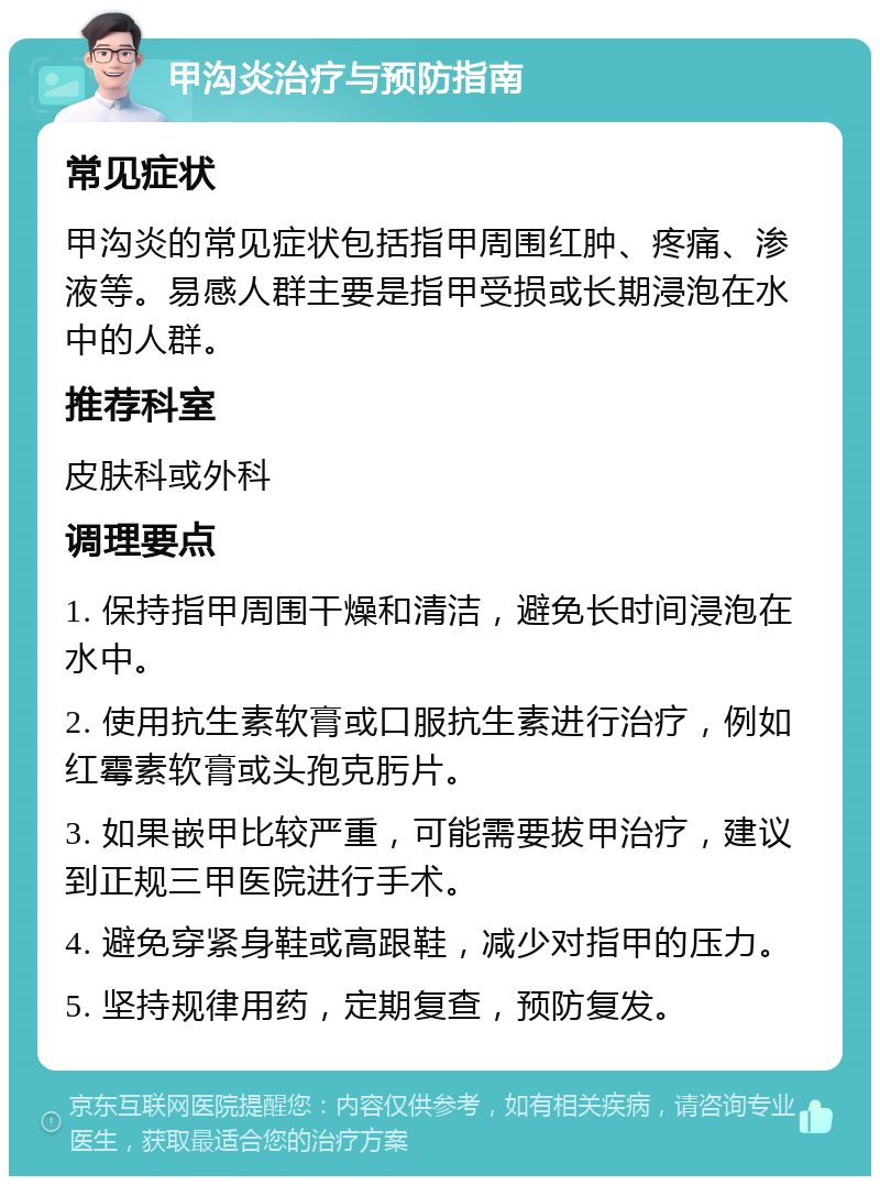 甲沟炎治疗与预防指南 常见症状 甲沟炎的常见症状包括指甲周围红肿、疼痛、渗液等。易感人群主要是指甲受损或长期浸泡在水中的人群。 推荐科室 皮肤科或外科 调理要点 1. 保持指甲周围干燥和清洁，避免长时间浸泡在水中。 2. 使用抗生素软膏或口服抗生素进行治疗，例如红霉素软膏或头孢克肟片。 3. 如果嵌甲比较严重，可能需要拔甲治疗，建议到正规三甲医院进行手术。 4. 避免穿紧身鞋或高跟鞋，减少对指甲的压力。 5. 坚持规律用药，定期复查，预防复发。