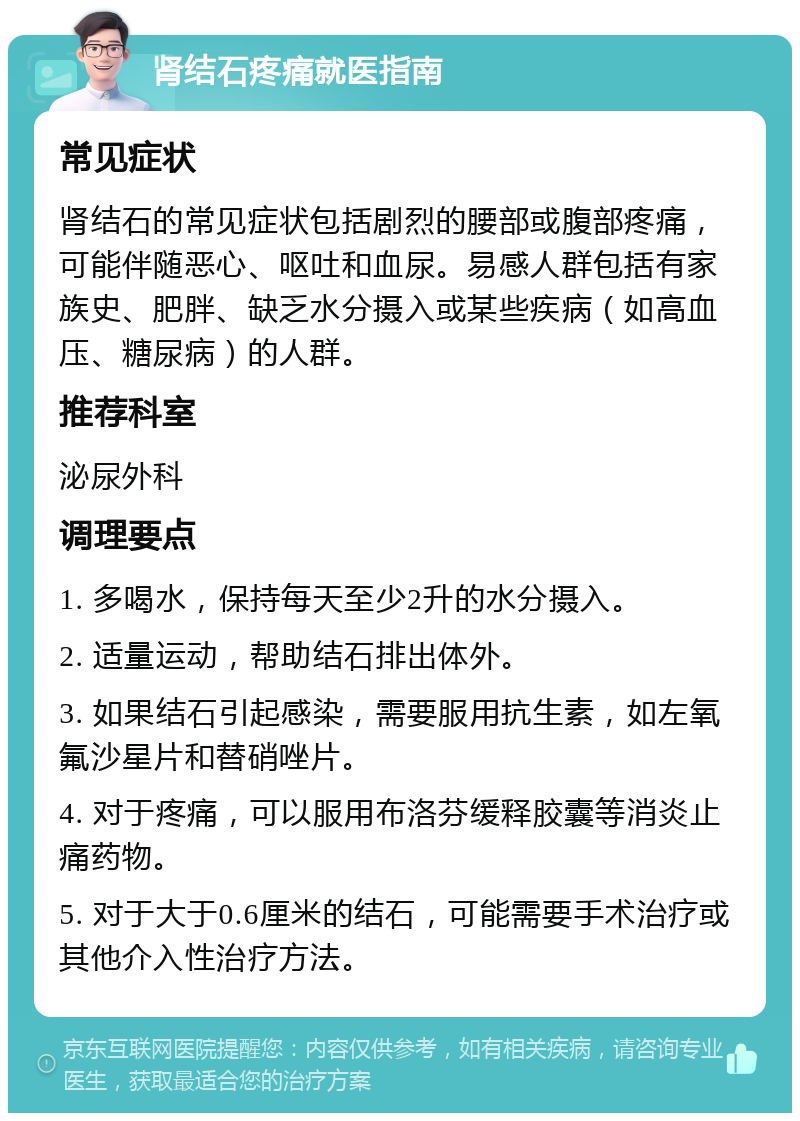 肾结石疼痛就医指南 常见症状 肾结石的常见症状包括剧烈的腰部或腹部疼痛，可能伴随恶心、呕吐和血尿。易感人群包括有家族史、肥胖、缺乏水分摄入或某些疾病（如高血压、糖尿病）的人群。 推荐科室 泌尿外科 调理要点 1. 多喝水，保持每天至少2升的水分摄入。 2. 适量运动，帮助结石排出体外。 3. 如果结石引起感染，需要服用抗生素，如左氧氟沙星片和替硝唑片。 4. 对于疼痛，可以服用布洛芬缓释胶囊等消炎止痛药物。 5. 对于大于0.6厘米的结石，可能需要手术治疗或其他介入性治疗方法。