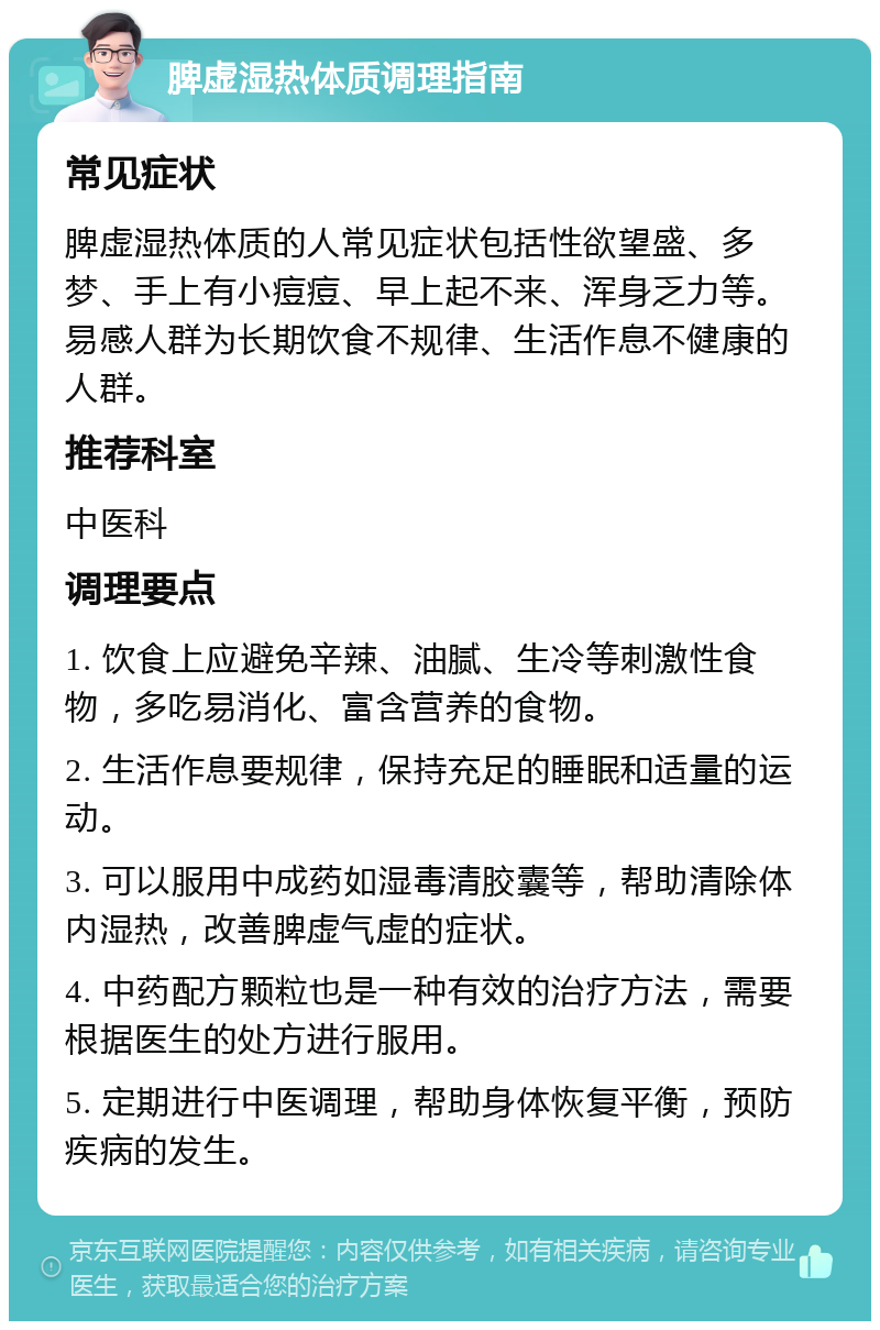 脾虚湿热体质调理指南 常见症状 脾虚湿热体质的人常见症状包括性欲望盛、多梦、手上有小痘痘、早上起不来、浑身乏力等。易感人群为长期饮食不规律、生活作息不健康的人群。 推荐科室 中医科 调理要点 1. 饮食上应避免辛辣、油腻、生冷等刺激性食物，多吃易消化、富含营养的食物。 2. 生活作息要规律，保持充足的睡眠和适量的运动。 3. 可以服用中成药如湿毒清胶囊等，帮助清除体内湿热，改善脾虚气虚的症状。 4. 中药配方颗粒也是一种有效的治疗方法，需要根据医生的处方进行服用。 5. 定期进行中医调理，帮助身体恢复平衡，预防疾病的发生。