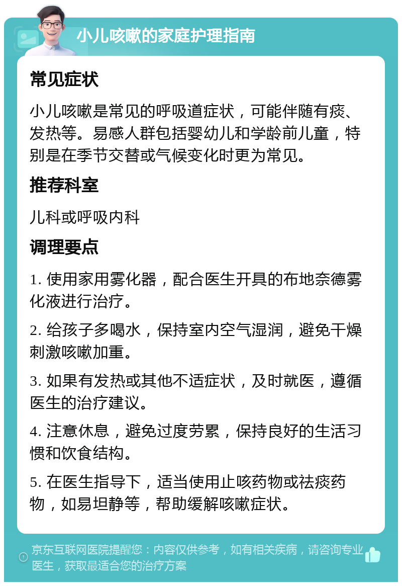 小儿咳嗽的家庭护理指南 常见症状 小儿咳嗽是常见的呼吸道症状，可能伴随有痰、发热等。易感人群包括婴幼儿和学龄前儿童，特别是在季节交替或气候变化时更为常见。 推荐科室 儿科或呼吸内科 调理要点 1. 使用家用雾化器，配合医生开具的布地奈德雾化液进行治疗。 2. 给孩子多喝水，保持室内空气湿润，避免干燥刺激咳嗽加重。 3. 如果有发热或其他不适症状，及时就医，遵循医生的治疗建议。 4. 注意休息，避免过度劳累，保持良好的生活习惯和饮食结构。 5. 在医生指导下，适当使用止咳药物或祛痰药物，如易坦静等，帮助缓解咳嗽症状。