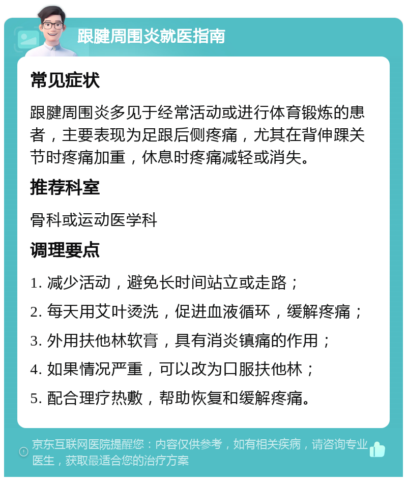 跟腱周围炎就医指南 常见症状 跟腱周围炎多见于经常活动或进行体育锻炼的患者，主要表现为足跟后侧疼痛，尤其在背伸踝关节时疼痛加重，休息时疼痛减轻或消失。 推荐科室 骨科或运动医学科 调理要点 1. 减少活动，避免长时间站立或走路； 2. 每天用艾叶烫洗，促进血液循环，缓解疼痛； 3. 外用扶他林软膏，具有消炎镇痛的作用； 4. 如果情况严重，可以改为口服扶他林； 5. 配合理疗热敷，帮助恢复和缓解疼痛。