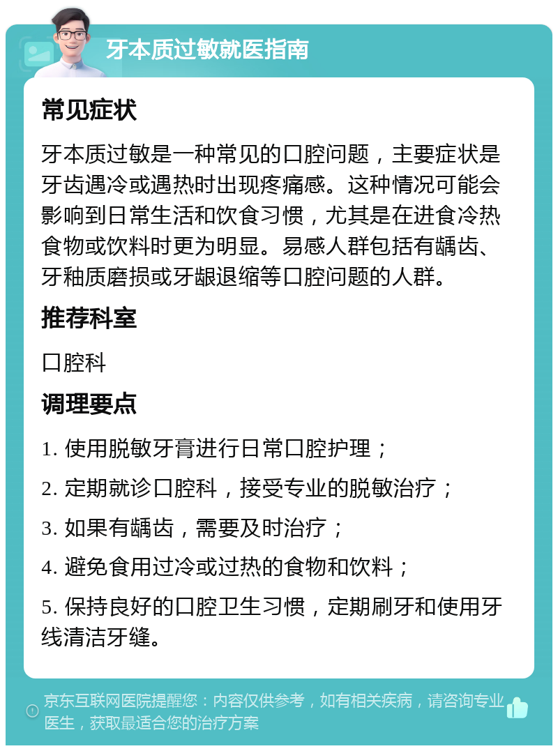 牙本质过敏就医指南 常见症状 牙本质过敏是一种常见的口腔问题，主要症状是牙齿遇冷或遇热时出现疼痛感。这种情况可能会影响到日常生活和饮食习惯，尤其是在进食冷热食物或饮料时更为明显。易感人群包括有龋齿、牙釉质磨损或牙龈退缩等口腔问题的人群。 推荐科室 口腔科 调理要点 1. 使用脱敏牙膏进行日常口腔护理； 2. 定期就诊口腔科，接受专业的脱敏治疗； 3. 如果有龋齿，需要及时治疗； 4. 避免食用过冷或过热的食物和饮料； 5. 保持良好的口腔卫生习惯，定期刷牙和使用牙线清洁牙缝。