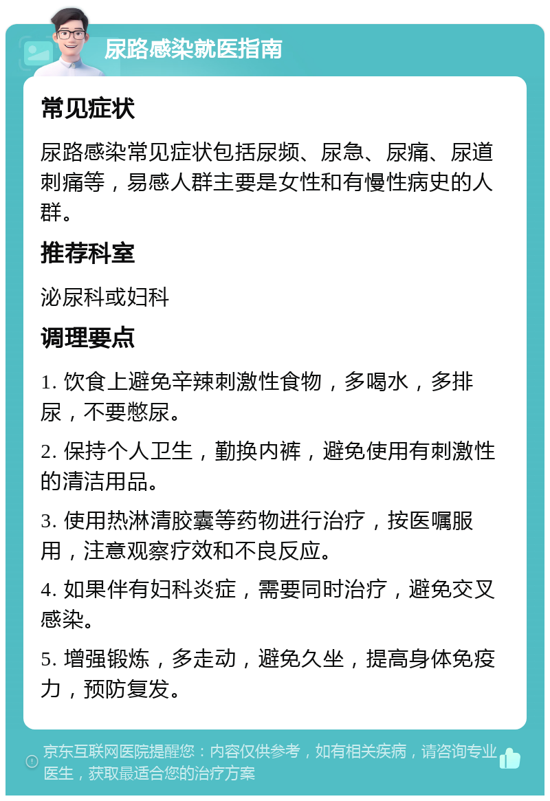 尿路感染就医指南 常见症状 尿路感染常见症状包括尿频、尿急、尿痛、尿道刺痛等，易感人群主要是女性和有慢性病史的人群。 推荐科室 泌尿科或妇科 调理要点 1. 饮食上避免辛辣刺激性食物，多喝水，多排尿，不要憋尿。 2. 保持个人卫生，勤换内裤，避免使用有刺激性的清洁用品。 3. 使用热淋清胶囊等药物进行治疗，按医嘱服用，注意观察疗效和不良反应。 4. 如果伴有妇科炎症，需要同时治疗，避免交叉感染。 5. 增强锻炼，多走动，避免久坐，提高身体免疫力，预防复发。