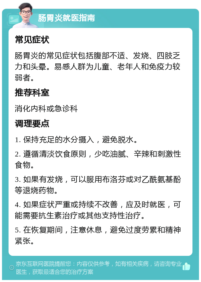 肠胃炎就医指南 常见症状 肠胃炎的常见症状包括腹部不适、发烧、四肢乏力和头晕。易感人群为儿童、老年人和免疫力较弱者。 推荐科室 消化内科或急诊科 调理要点 1. 保持充足的水分摄入，避免脱水。 2. 遵循清淡饮食原则，少吃油腻、辛辣和刺激性食物。 3. 如果有发烧，可以服用布洛芬或对乙酰氨基酚等退烧药物。 4. 如果症状严重或持续不改善，应及时就医，可能需要抗生素治疗或其他支持性治疗。 5. 在恢复期间，注意休息，避免过度劳累和精神紧张。