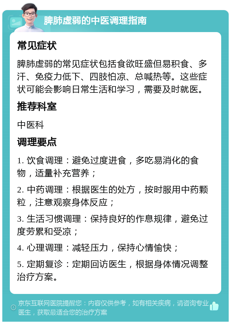 脾肺虚弱的中医调理指南 常见症状 脾肺虚弱的常见症状包括食欲旺盛但易积食、多汗、免疫力低下、四肢怕凉、总喊热等。这些症状可能会影响日常生活和学习，需要及时就医。 推荐科室 中医科 调理要点 1. 饮食调理：避免过度进食，多吃易消化的食物，适量补充营养； 2. 中药调理：根据医生的处方，按时服用中药颗粒，注意观察身体反应； 3. 生活习惯调理：保持良好的作息规律，避免过度劳累和受凉； 4. 心理调理：减轻压力，保持心情愉快； 5. 定期复诊：定期回访医生，根据身体情况调整治疗方案。