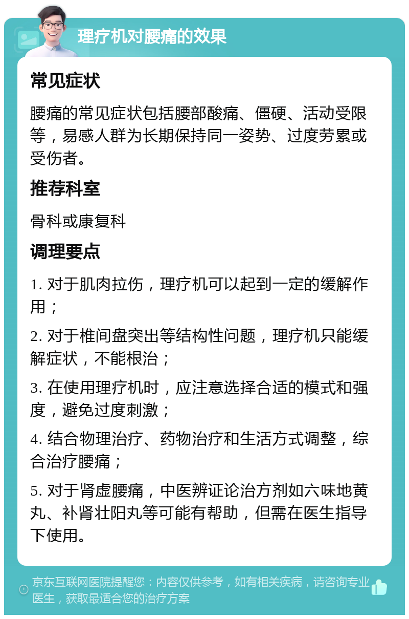 理疗机对腰痛的效果 常见症状 腰痛的常见症状包括腰部酸痛、僵硬、活动受限等，易感人群为长期保持同一姿势、过度劳累或受伤者。 推荐科室 骨科或康复科 调理要点 1. 对于肌肉拉伤，理疗机可以起到一定的缓解作用； 2. 对于椎间盘突出等结构性问题，理疗机只能缓解症状，不能根治； 3. 在使用理疗机时，应注意选择合适的模式和强度，避免过度刺激； 4. 结合物理治疗、药物治疗和生活方式调整，综合治疗腰痛； 5. 对于肾虚腰痛，中医辨证论治方剂如六味地黄丸、补肾壮阳丸等可能有帮助，但需在医生指导下使用。