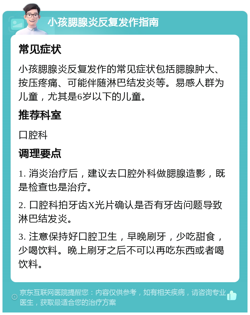 小孩腮腺炎反复发作指南 常见症状 小孩腮腺炎反复发作的常见症状包括腮腺肿大、按压疼痛、可能伴随淋巴结发炎等。易感人群为儿童，尤其是6岁以下的儿童。 推荐科室 口腔科 调理要点 1. 消炎治疗后，建议去口腔外科做腮腺造影，既是检查也是治疗。 2. 口腔科拍牙齿X光片确认是否有牙齿问题导致淋巴结发炎。 3. 注意保持好口腔卫生，早晚刷牙，少吃甜食，少喝饮料。晚上刷牙之后不可以再吃东西或者喝饮料。