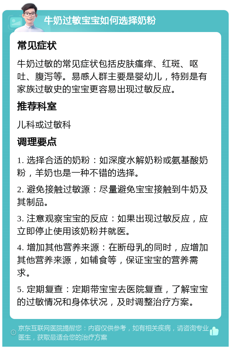 牛奶过敏宝宝如何选择奶粉 常见症状 牛奶过敏的常见症状包括皮肤瘙痒、红斑、呕吐、腹泻等。易感人群主要是婴幼儿，特别是有家族过敏史的宝宝更容易出现过敏反应。 推荐科室 儿科或过敏科 调理要点 1. 选择合适的奶粉：如深度水解奶粉或氨基酸奶粉，羊奶也是一种不错的选择。 2. 避免接触过敏源：尽量避免宝宝接触到牛奶及其制品。 3. 注意观察宝宝的反应：如果出现过敏反应，应立即停止使用该奶粉并就医。 4. 增加其他营养来源：在断母乳的同时，应增加其他营养来源，如辅食等，保证宝宝的营养需求。 5. 定期复查：定期带宝宝去医院复查，了解宝宝的过敏情况和身体状况，及时调整治疗方案。