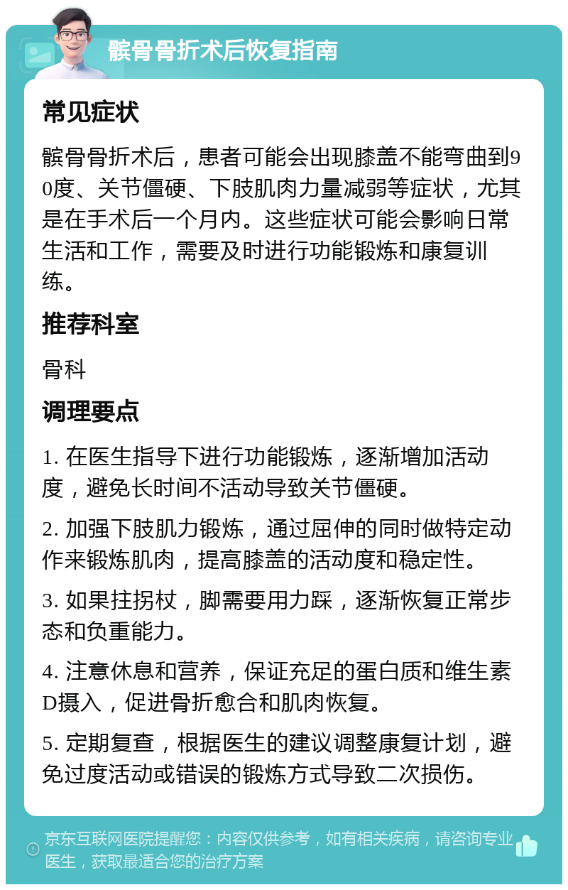 髌骨骨折术后恢复指南 常见症状 髌骨骨折术后，患者可能会出现膝盖不能弯曲到90度、关节僵硬、下肢肌肉力量减弱等症状，尤其是在手术后一个月内。这些症状可能会影响日常生活和工作，需要及时进行功能锻炼和康复训练。 推荐科室 骨科 调理要点 1. 在医生指导下进行功能锻炼，逐渐增加活动度，避免长时间不活动导致关节僵硬。 2. 加强下肢肌力锻炼，通过屈伸的同时做特定动作来锻炼肌肉，提高膝盖的活动度和稳定性。 3. 如果拄拐杖，脚需要用力踩，逐渐恢复正常步态和负重能力。 4. 注意休息和营养，保证充足的蛋白质和维生素D摄入，促进骨折愈合和肌肉恢复。 5. 定期复查，根据医生的建议调整康复计划，避免过度活动或错误的锻炼方式导致二次损伤。