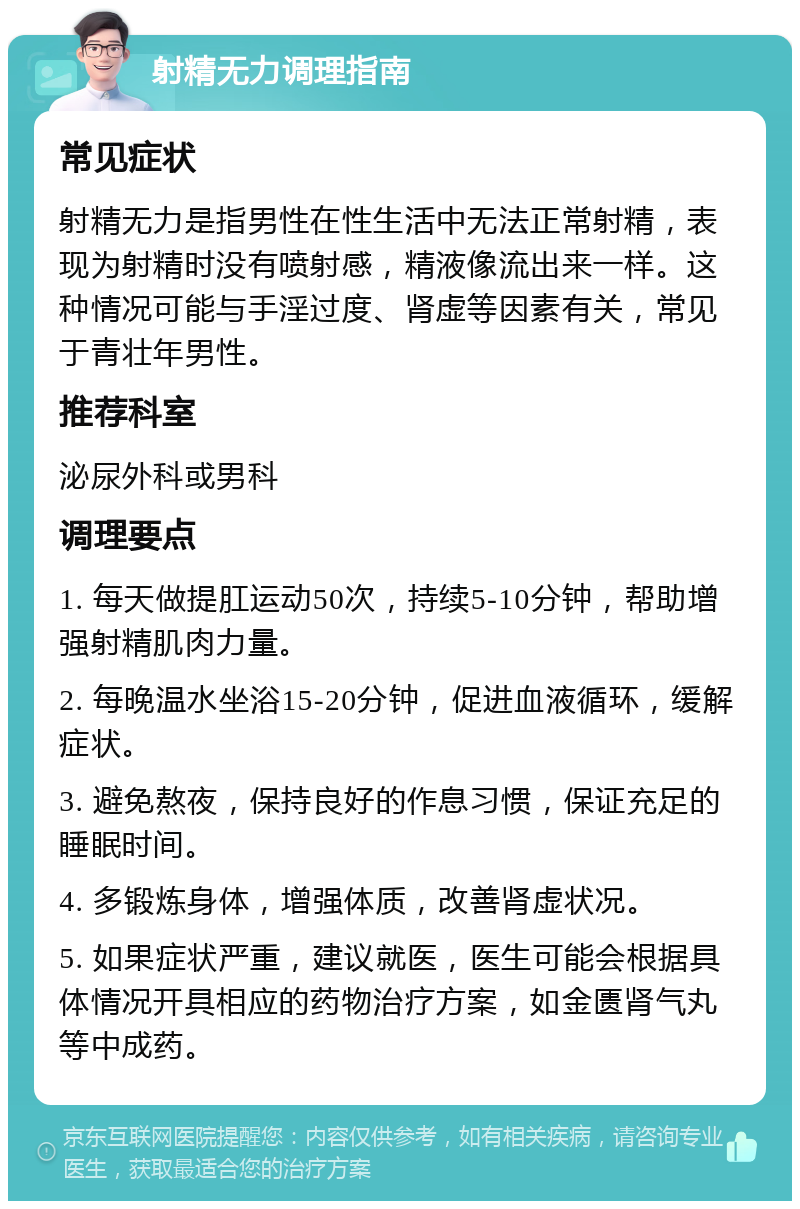 射精无力调理指南 常见症状 射精无力是指男性在性生活中无法正常射精，表现为射精时没有喷射感，精液像流出来一样。这种情况可能与手淫过度、肾虚等因素有关，常见于青壮年男性。 推荐科室 泌尿外科或男科 调理要点 1. 每天做提肛运动50次，持续5-10分钟，帮助增强射精肌肉力量。 2. 每晚温水坐浴15-20分钟，促进血液循环，缓解症状。 3. 避免熬夜，保持良好的作息习惯，保证充足的睡眠时间。 4. 多锻炼身体，增强体质，改善肾虚状况。 5. 如果症状严重，建议就医，医生可能会根据具体情况开具相应的药物治疗方案，如金匮肾气丸等中成药。