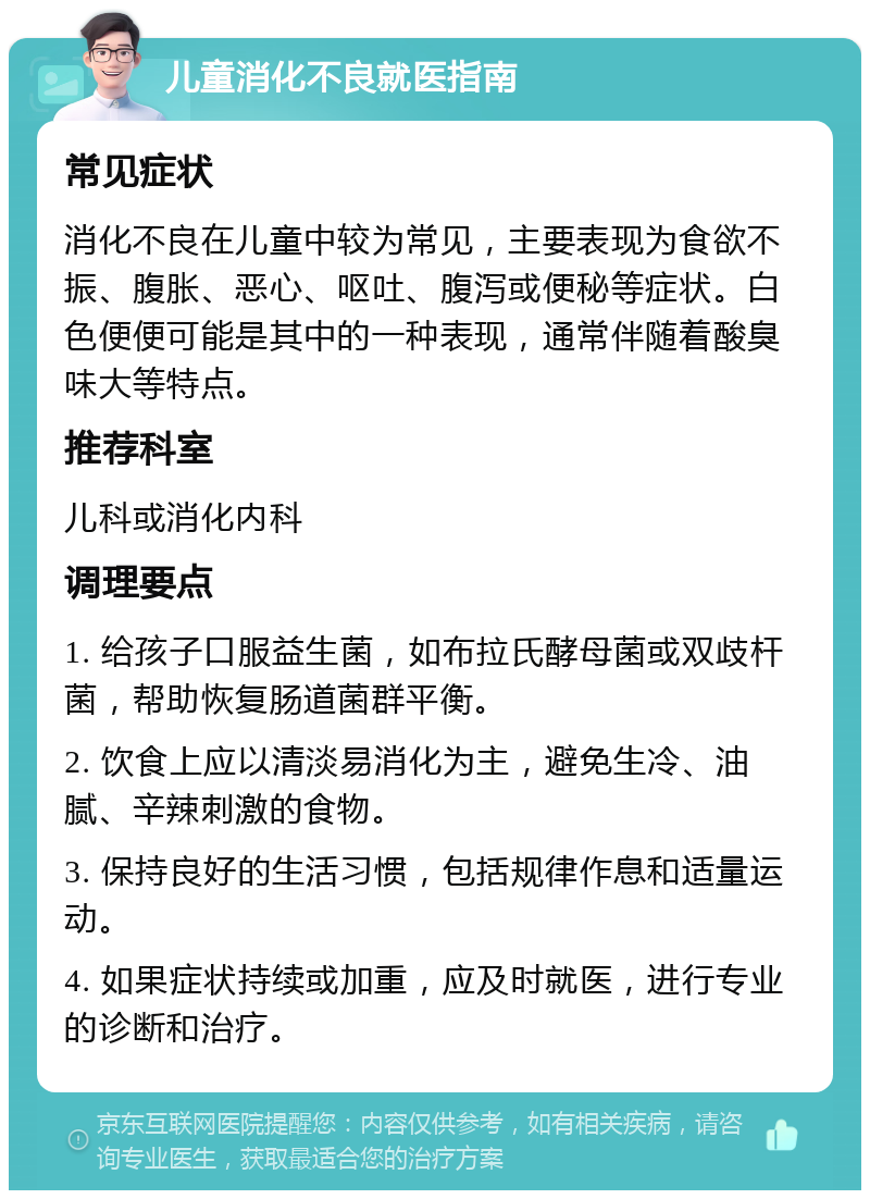 儿童消化不良就医指南 常见症状 消化不良在儿童中较为常见，主要表现为食欲不振、腹胀、恶心、呕吐、腹泻或便秘等症状。白色便便可能是其中的一种表现，通常伴随着酸臭味大等特点。 推荐科室 儿科或消化内科 调理要点 1. 给孩子口服益生菌，如布拉氏酵母菌或双歧杆菌，帮助恢复肠道菌群平衡。 2. 饮食上应以清淡易消化为主，避免生冷、油腻、辛辣刺激的食物。 3. 保持良好的生活习惯，包括规律作息和适量运动。 4. 如果症状持续或加重，应及时就医，进行专业的诊断和治疗。